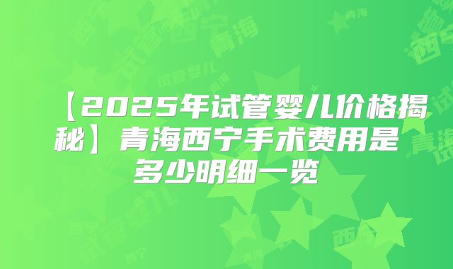 【2025年试管婴儿价格揭秘】青海西宁手术费用是多少明细一览