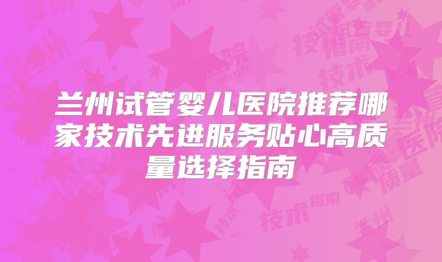 兰州试管婴儿医院推荐哪家技术先进服务贴心高质量选择指南