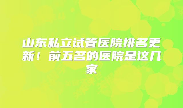 山东私立试管医院排名更新！前五名的医院是这几家