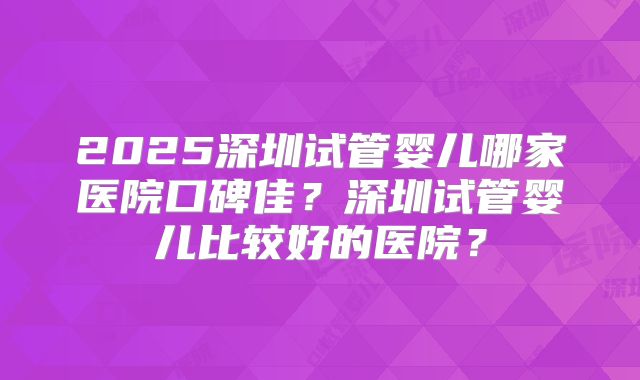 2025深圳试管婴儿哪家医院口碑佳?深圳试管婴儿比较好的医院?