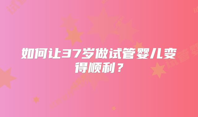 如何让37岁做试管婴儿变得顺利？
