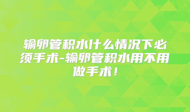 输卵管积水什么情况下必须手术-输卵管积水用不用做手术!