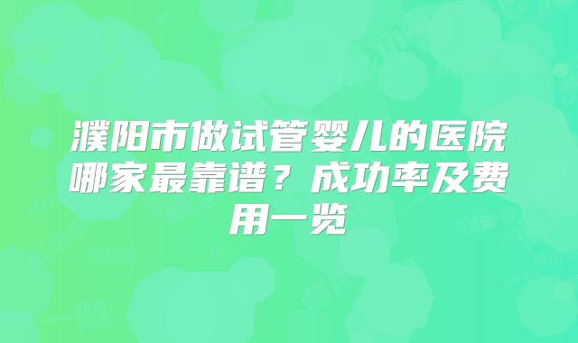 濮阳市做试管婴儿的医院哪家最靠谱？成功率及费用一览