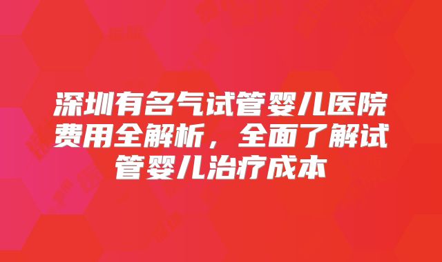 深圳有名气试管婴儿医院费用全解析，全面了解试管婴儿治疗成本