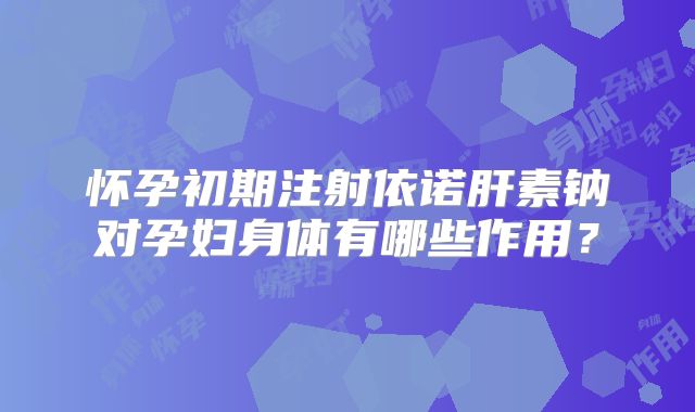 怀孕初期注射依诺肝素钠对孕妇身体有哪些作用？
