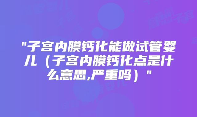 "子宫内膜钙化能做试管婴儿（子宫内膜钙化点是什么意思,严重吗）"