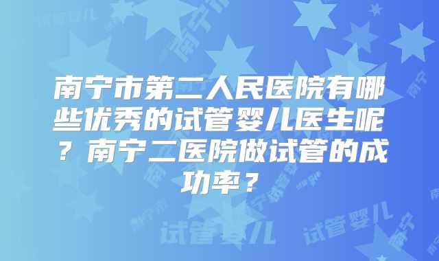 南宁市第二人民医院有哪些优秀的试管婴儿医生呢？南宁二医院做试管的成功率？