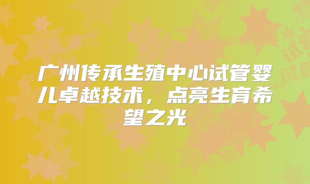 广州传承生殖中心试管婴儿卓越技术，点亮生育希望之光