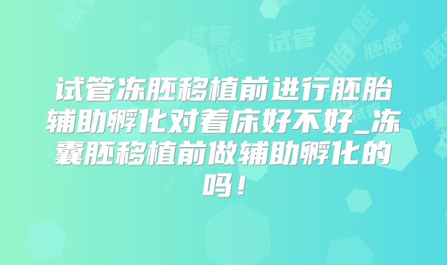 试管冻胚移植前进行胚胎辅助孵化对着床好不好_冻囊胚移植前做辅助孵化的吗！