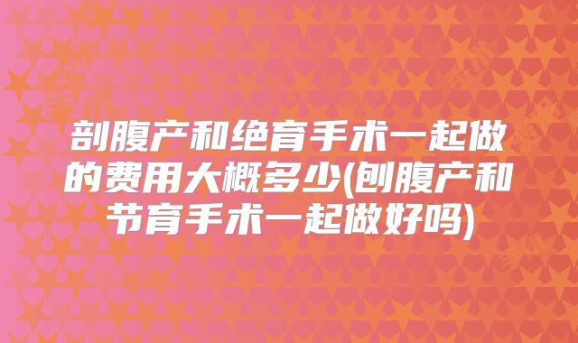 剖腹产和绝育手术一起做的费用大概多少(刨腹产和节育手术一起做好吗)