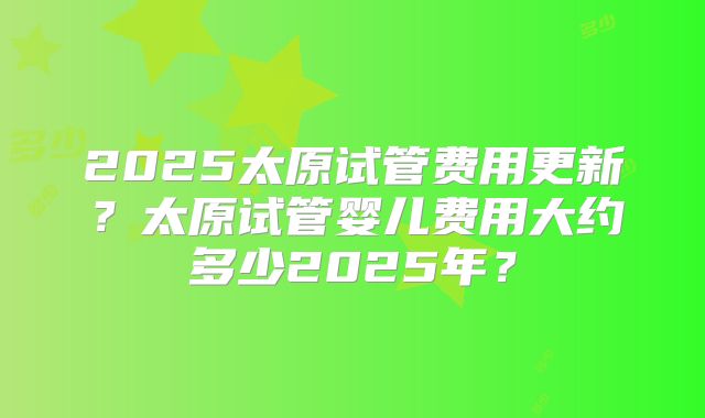 2025太原试管费用更新？太原试管婴儿费用大约多少2025年？
