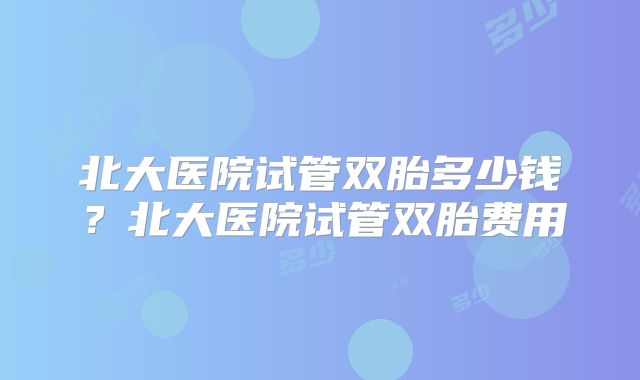 北大医院试管双胎多少钱？北大医院试管双胎费用