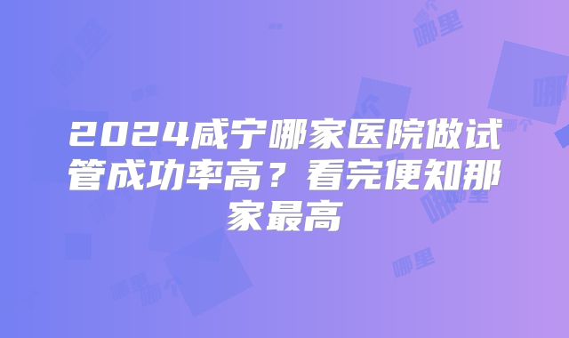 2024咸宁哪家医院做试管成功率高？看完便知那家最高