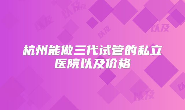 杭州能做三代试管的私立医院以及价格