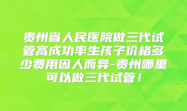 贵州省人民医院做三代试管高成功率生孩子价格多少费用因人而异-贵州哪里可以做三代试管！
