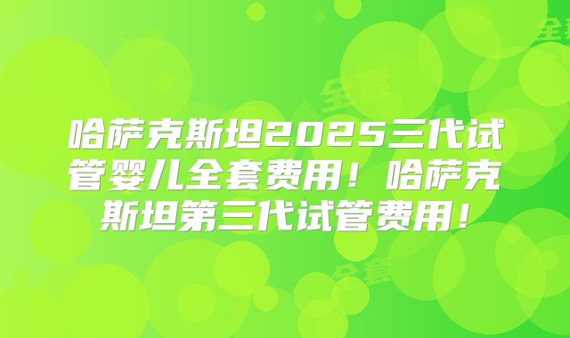 哈萨克斯坦2025三代试管婴儿全套费用！哈萨克斯坦第三代试管费用！
