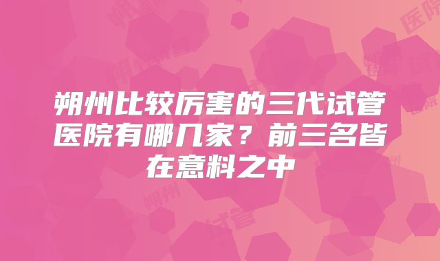 朔州比较厉害的三代试管医院有哪几家？前三名皆在意料之中