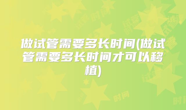 做试管需要多长时间(做试管需要多长时间才可以移植)