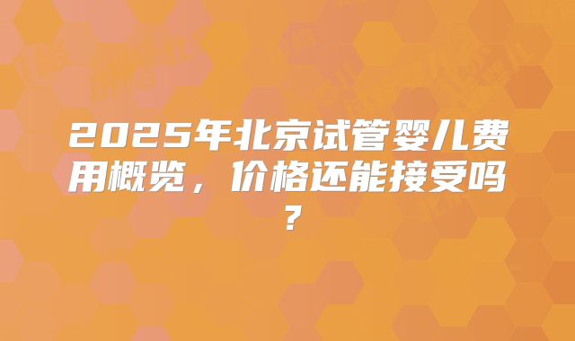 2025年北京试管婴儿费用概览，价格还能接受吗？