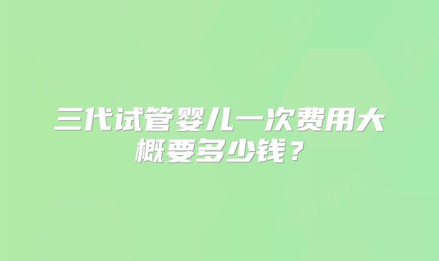 三代试管婴儿一次费用大概要多少钱？