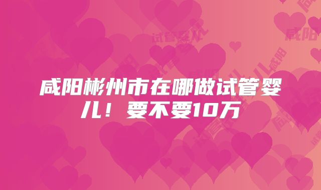 咸阳彬州市在哪做试管婴儿！要不要10万