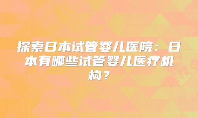 探索日本试管婴儿医院:日本有哪些试管婴儿医疗机构?