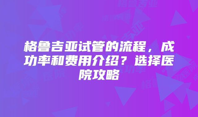 格鲁吉亚试管的流程，成功率和费用介绍？选择医院攻略