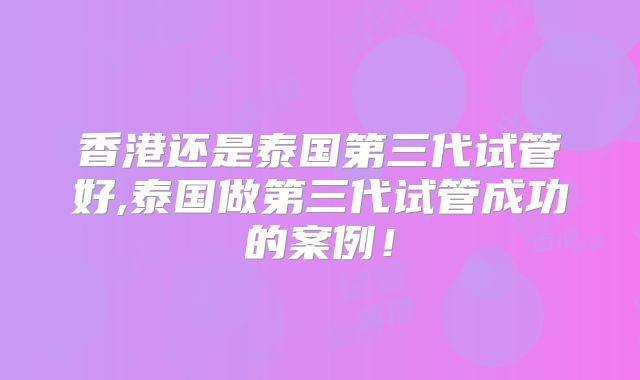 香港还是泰国第三代试管好,泰国做第三代试管成功的案例！