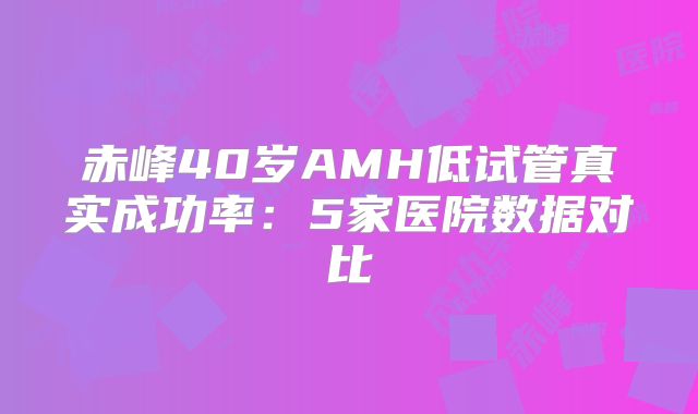 赤峰40岁AMH低试管真实成功率：5家医院数据对比