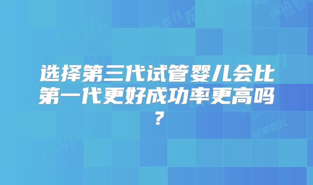 选择第三代试管婴儿会比第一代更好成功率更高吗？
