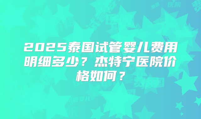 2025泰国试管婴儿费用明细多少？杰特宁医院价格如何？