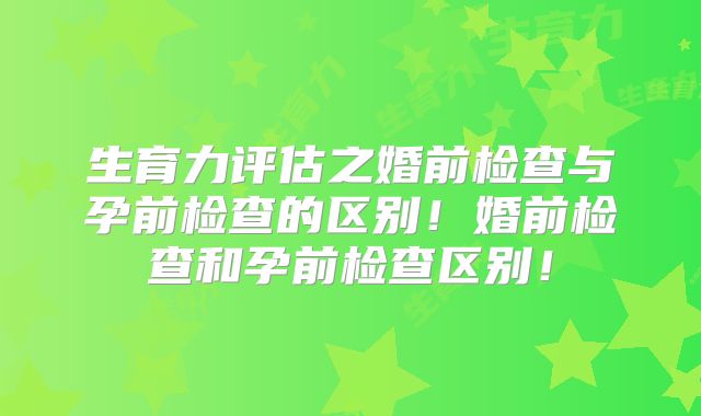 生育力评估之婚前检查与孕前检查的区别！婚前检查和孕前检查区别！