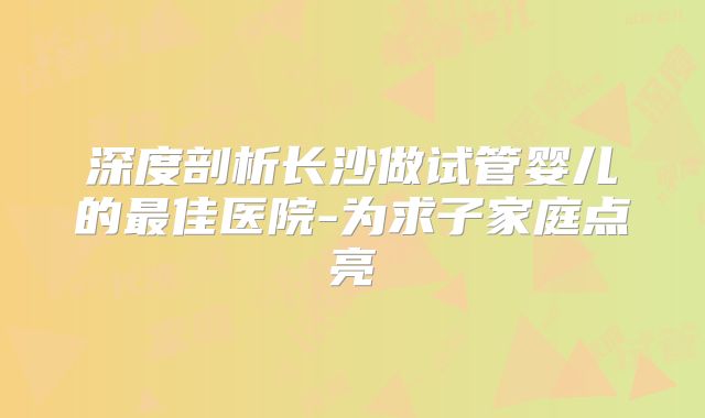 深度剖析长沙做试管婴儿的最佳医院-为求子家庭点亮