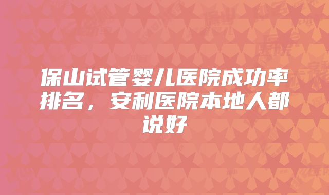保山试管婴儿医院成功率排名，安利医院本地人都说好