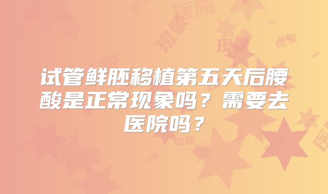 试管鲜胚移植第五天后腰酸是正常现象吗？需要去医院吗？