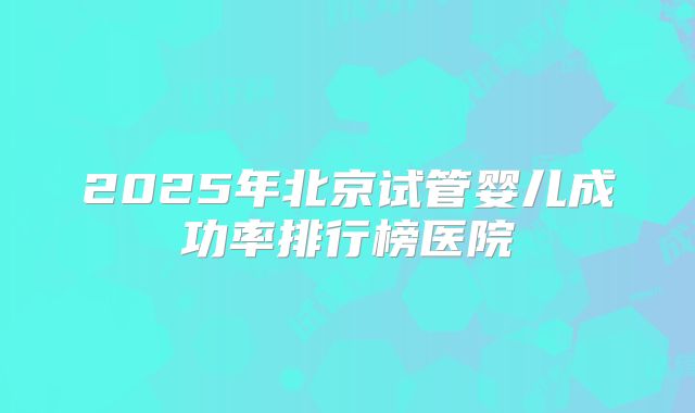 2025年北京试管婴儿成功率排行榜医院