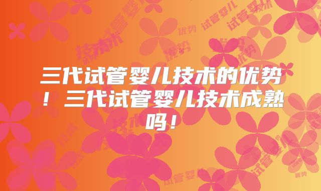 三代试管婴儿技术的优势！三代试管婴儿技术成熟吗！