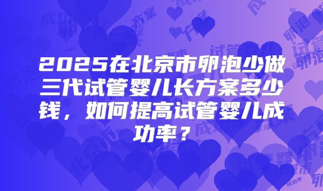 2025在北京市卵泡少做三代试管婴儿长方案多少钱，如何提高试管婴儿成功率？