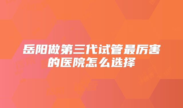 岳阳做第三代试管最厉害的医院怎么选择