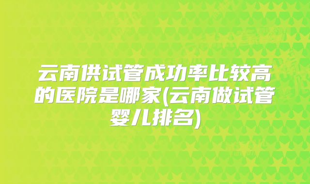 云南供试管成功率比较高的医院是哪家(云南做试管婴儿排名)