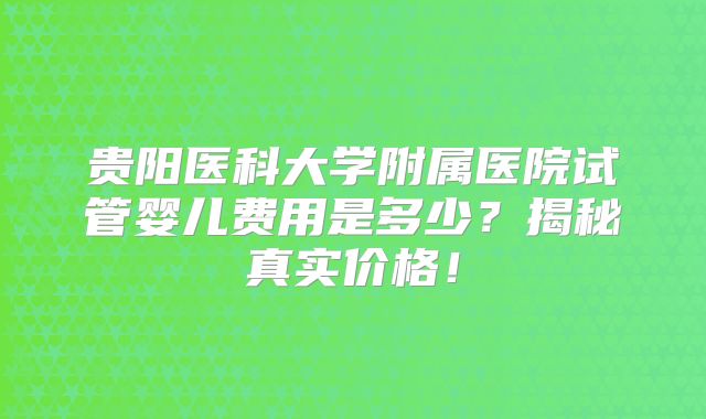 贵阳医科大学附属医院试管婴儿费用是多少？揭秘真实价格！