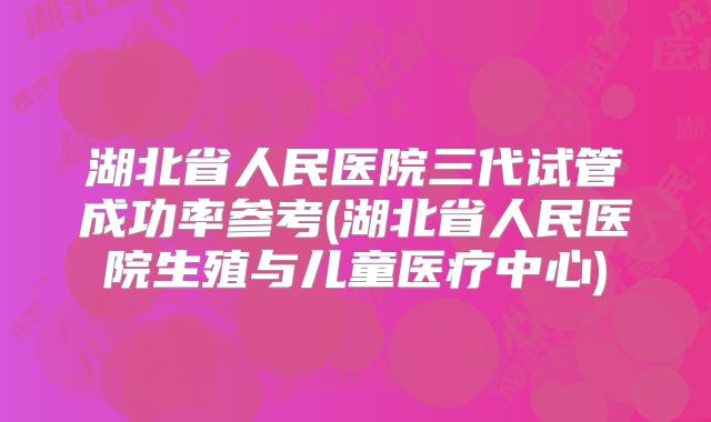 湖北省人民医院三代试管成功率参考(湖北省人民医院生殖与儿童医疗中心)