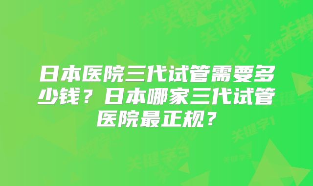 日本医院三代试管需要多少钱？日本哪家三代试管医院最正规？