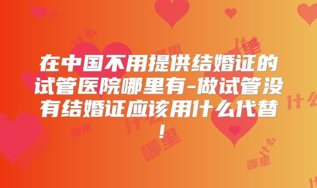 在中国不用提供结婚证的试管医院哪里有-做试管没有结婚证应该用什么代替！