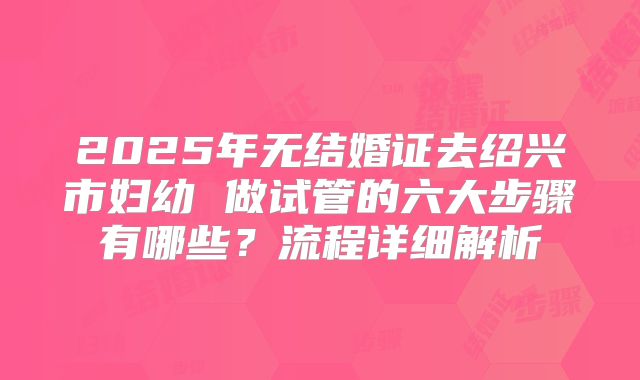 2025年无结婚证去绍兴市妇幼 做试管的六大步骤有哪些?流程详细解析