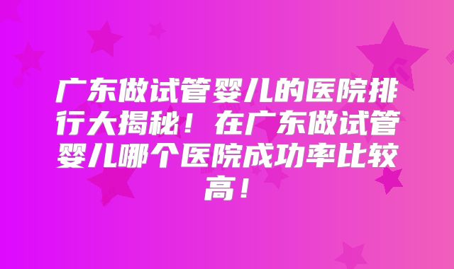 广东做试管婴儿的医院排行大揭秘！在广东做试管婴儿哪个医院成功率比较高！