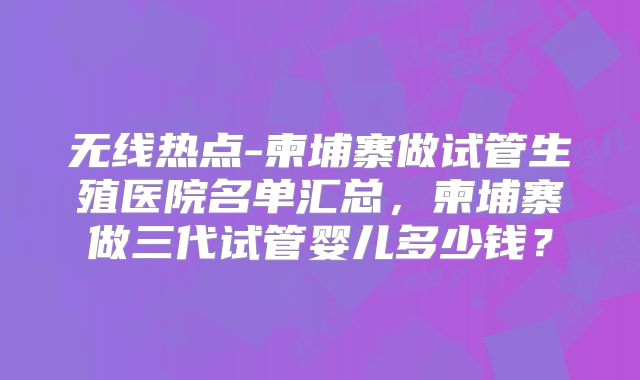 无线热点-柬埔寨做试管生殖医院名单汇总，柬埔寨做三代试管婴儿多少钱？