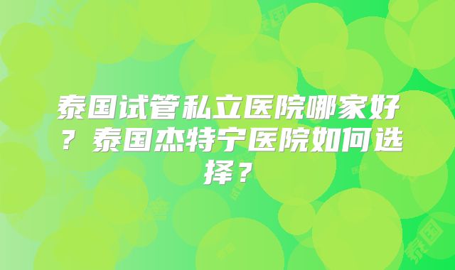 泰国试管私立医院哪家好?泰国杰特宁医院如何选择?