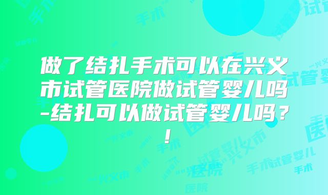 做了结扎手术可以在兴义市试管医院做试管婴儿吗-结扎可以做试管婴儿吗？！
