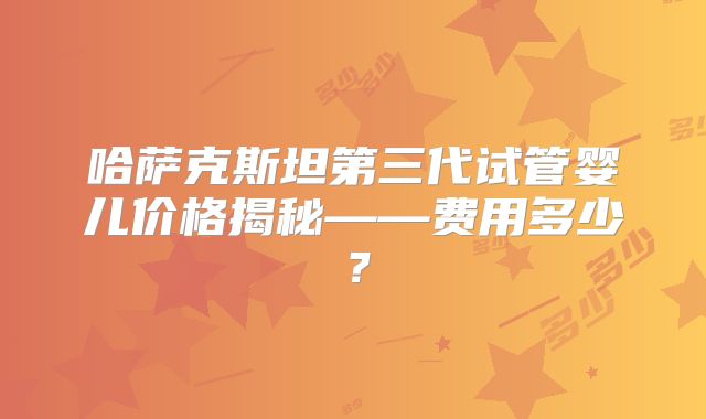 哈萨克斯坦第三代试管婴儿价格揭秘——费用多少？